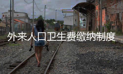 外来人口卫生费缴纳制度实施，城市管理的崭新篇章
