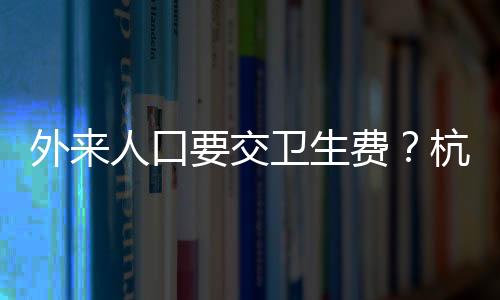 外来人口要交卫生费？杭州一地回应
