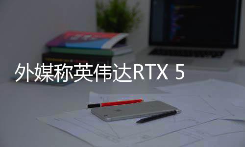 外媒称英伟达RTX 50系显卡发布表现糟糕 出现很多问题