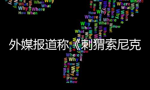 外媒报道称《刺猬索尼克3》电影已在网上遭到泄露