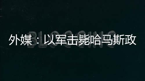 外媒：以军击毙哈马斯政治领导人巴达维尔及其妻子