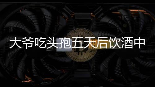 大爷吃头孢五天后饮酒中毒，警惕药物与酒精相互作用风险