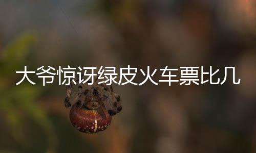 大爷惊讶绿皮火车票比几十年前便宜，铁路发展的时代变迁与社会印记