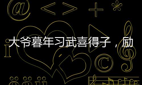 大爷暮年习武喜得子，励志故事温暖人心