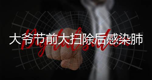 大爷节前大扫除后感染肺曲霉病，警惕室内清洁过程中的健康隐患