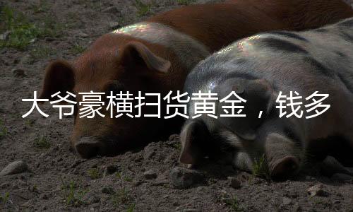大爷豪横扫货黄金，钱多买着玩