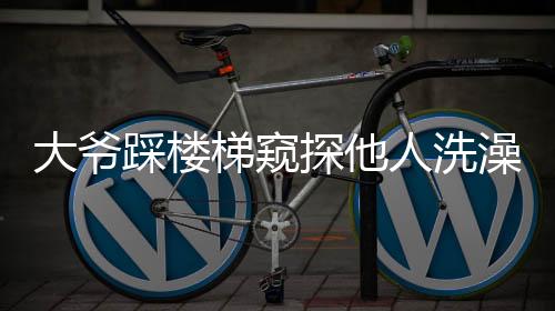 大爷踩楼梯窥探他人洗澡行为曝光，引发社会关注与讨论
