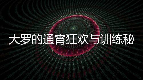 大罗的通宵狂欢与训练秘笈，精力充沛的生活模式解析