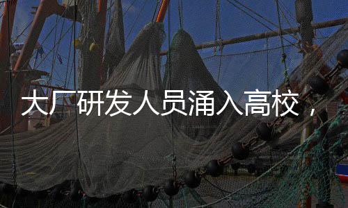 大厂研发人员涌入高校，推动产学研深度融合