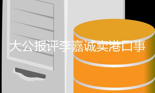 大公报评李嘉诚卖港口事件，奉劝停止交割