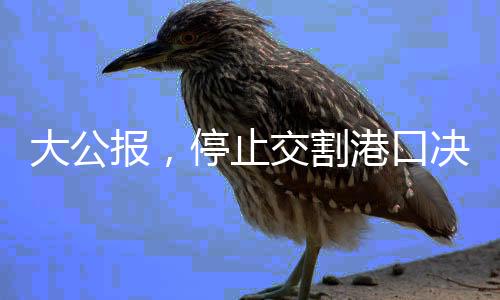 大公报，停止交割港口决策需审慎，切勿因小失大