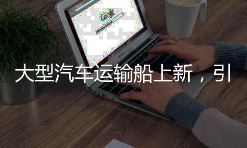 大型汽车运输船上新，引领物流产业迈向新时代