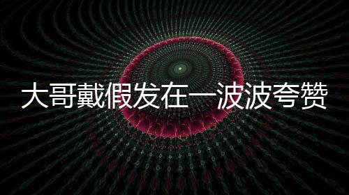 大哥戴假发在一波波夸赞中逐渐迷失自我
