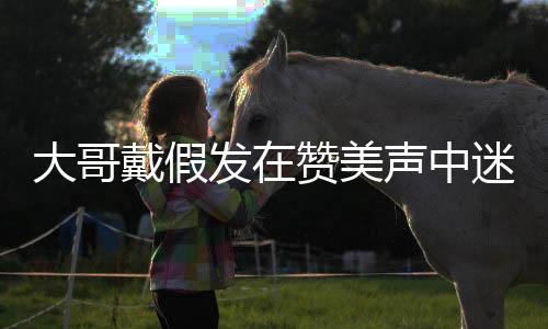 大哥戴假发在赞美声中迷失自我