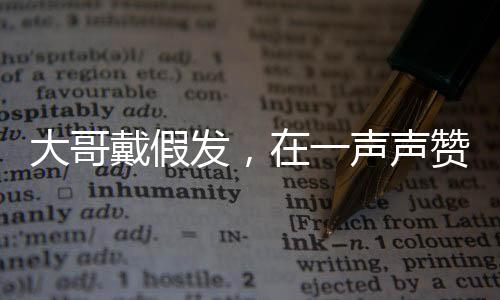 大哥戴假发，在一声声赞美中的自我探索与启示