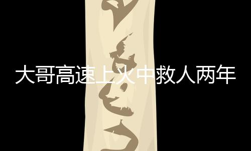 大哥高速上火中救人两年后被谢恩，英勇事迹感动人心