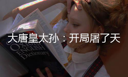 大唐皇太孙：开局屠了天策上将府