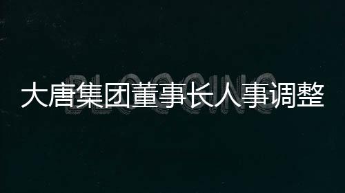 大唐集团董事长人事调整，引领企业走向新的辉煌篇章