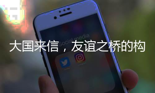 大国来信，友谊之桥的构筑与深化