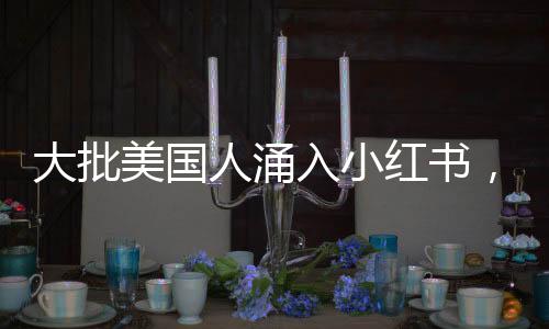 大批美国人涌入小红书，全球社交新趋势