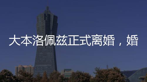大本洛佩兹正式离婚，婚姻历程的终结与未来的展望