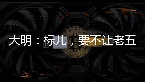 大明：标儿，要不让老五当太子吧