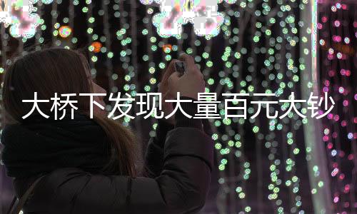 大桥下发现大量百元大钞，警方迅速到场处置