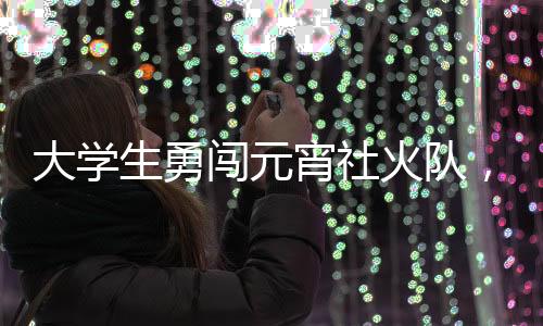 大学生勇闯元宵社火队，青春活力点亮传统佳节