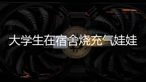 大学生在宿舍烧充气娃娃，校方回应，加强宿舍管理与安全教育