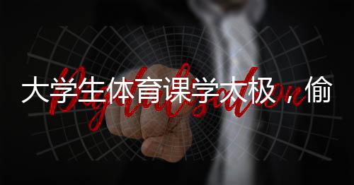 大学生体育课学太极，偷感太强背后的深层意义