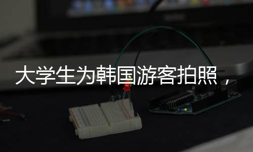 大学生为韩国游客拍照，摆姿势、谈价格——中韩文化交流新观察