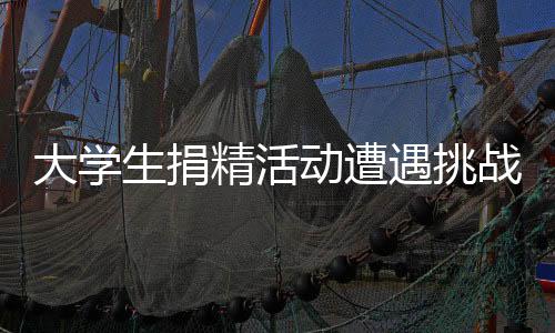 大学生捐精活动遭遇挑战，七成以上捐精样本不达标