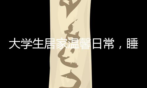大学生居家温馨日常，睡懒觉与特别的床头饭桌文化