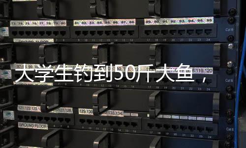 大学生钓到50斤大鱼，创纪录的钓鱼经历揭秘