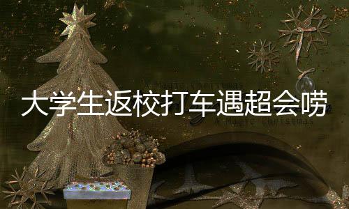 大学生返校打车遇超会唠嗑的司机，一次意外的交流之旅