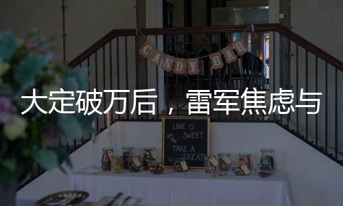 大定破万后，雷军焦虑与小米未来的深思