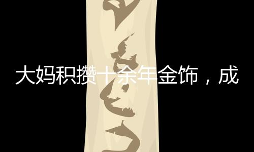 大妈积攒十余年金饰，成功变现八十余万，黄金投资的魅力与价值体现