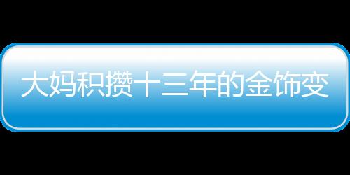 大妈积攒十三年的金饰变现超八十万，黄金投资的魅力与价值体现