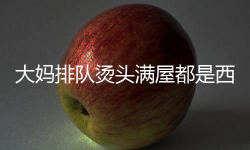 大妈排队烫头满屋都是西兰花，潮流之花绽放街头巷尾