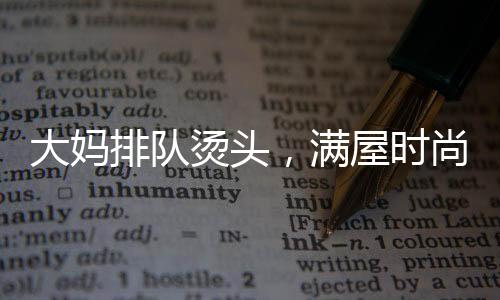 大妈排队烫头，满屋时尚一片西兰花——热议当代流行发型趋势