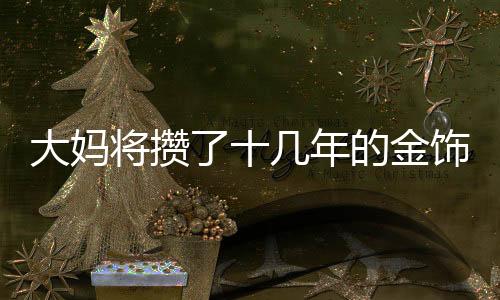 大妈将攒了十几年的金饰变现八十多万，黄金投资带来的惊喜