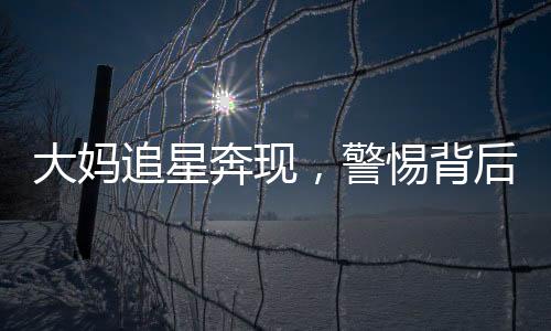 大妈追星奔现，警惕背后的骗局