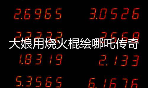 大娘用烧火棍绘哪吒传奇，民间艺术惊艳世人