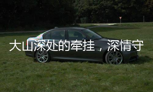 大山深处的牵挂，深情守望与无私奉献