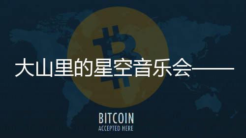 大山里的星空音乐会——乘着歌声的翅膀，科技缔造向善生态