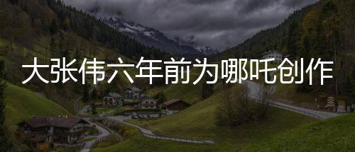 大张伟六年前为哪吒创作歌曲，神话与现代音乐交融成新传奇