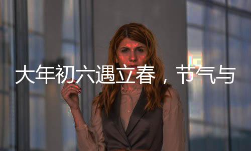 大年初六遇立春，节气与民俗的交融盛宴