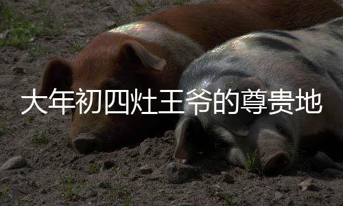 大年初四灶王爷的尊贵地位——C位之选