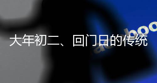 大年初二、回门日的传统与现代庆祝