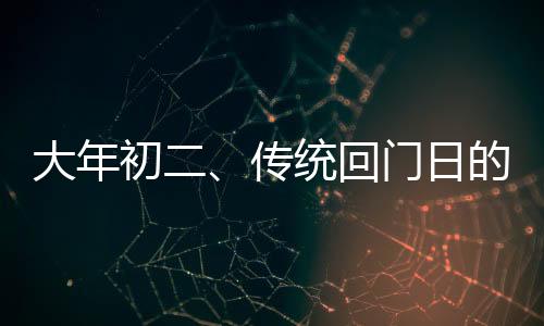 大年初二、传统回门日的独特风情与文化内涵